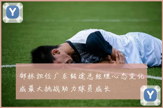 郜林担任广东铭途总经理心态变化成最大挑战助力球员成长