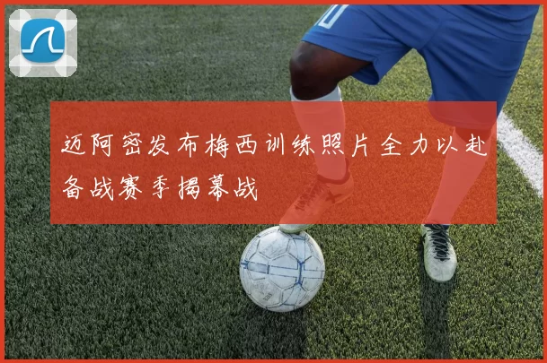 迈阿密发布梅西训练照片全力以赴备战赛季揭幕战