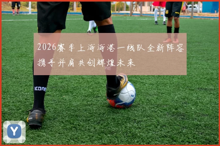 2026赛季上海海港一线队全新阵容携手并肩共创辉煌未来
