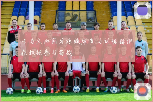卡马文加因牙疼缺席皇马训练赫伊森积极参与备战