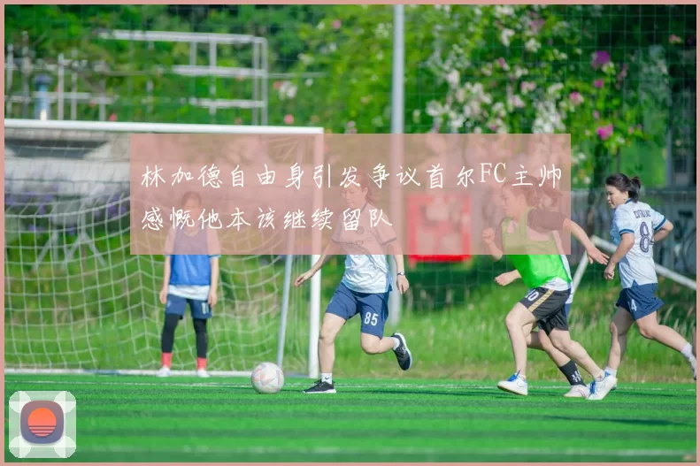 林加德自由身引发争议首尔FC主帅感慨他本该继续留队