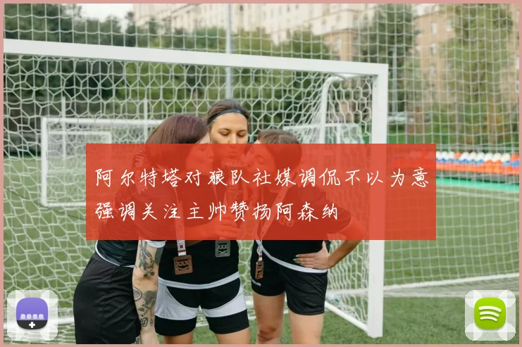 阿尔特塔对狼队社媒调侃不以为意强调关注主帅赞扬阿森纳