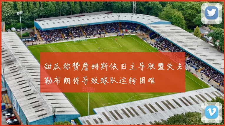 甜瓜称赞詹姆斯依旧主导联盟失去勒布朗将导致球队运转困难