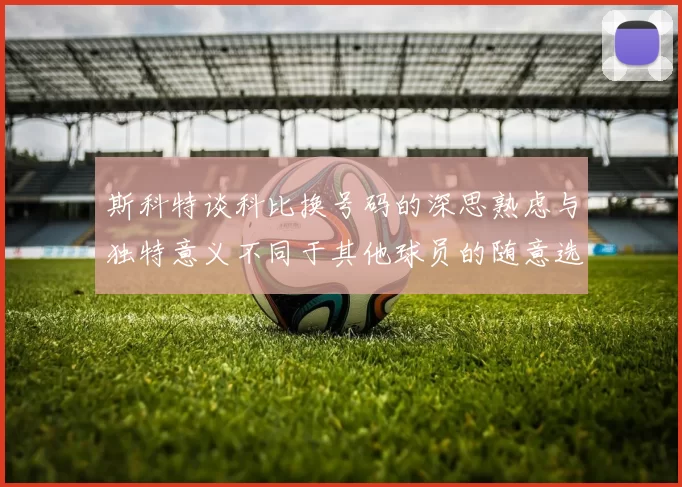 斯科特谈科比换号码的深思熟虑与独特意义不同于其他球员的随意选择