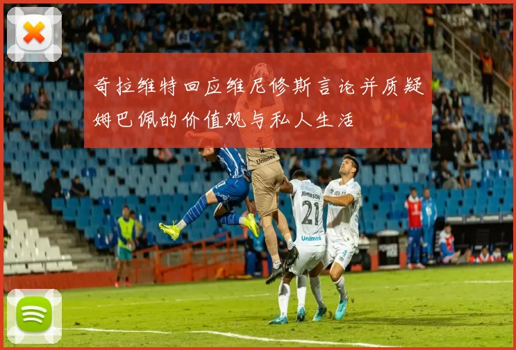 奇拉维特回应维尼修斯言论并质疑姆巴佩的价值观与私人生活