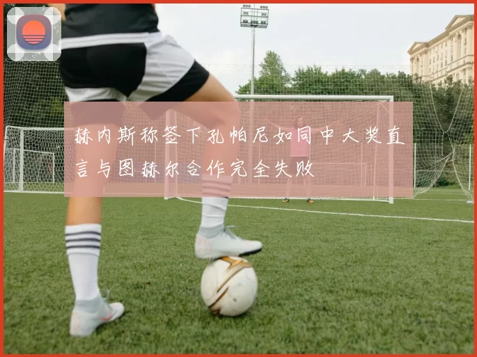 赫内斯称签下孔帕尼如同中大奖直言与图赫尔合作完全失败