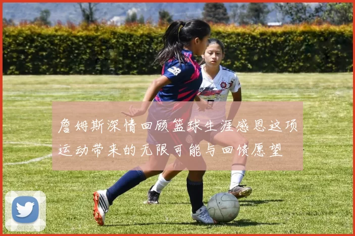 詹姆斯深情回顾篮球生涯感恩这项运动带来的无限可能与回馈愿望