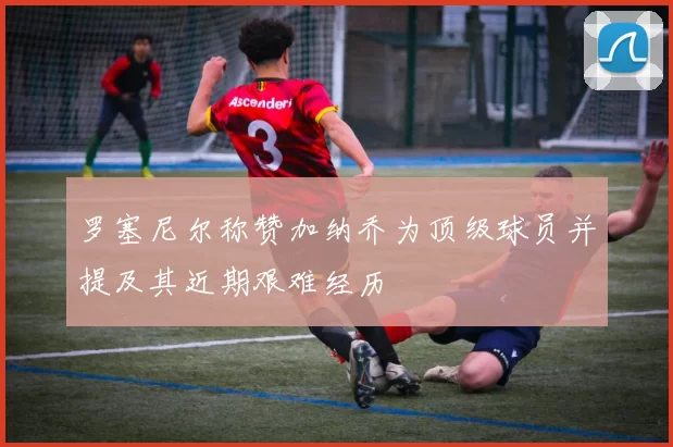罗塞尼尔称赞加纳乔为顶级球员并提及其近期艰难经历