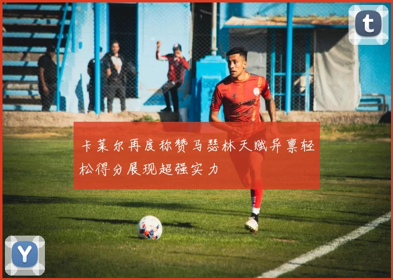 卡莱尔再度称赞马瑟林天赋异禀轻松得分展现超强实力