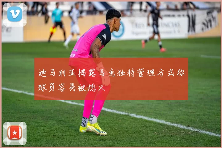 迪马利亚揭露马竞独特管理方式称球员容易被熄火
