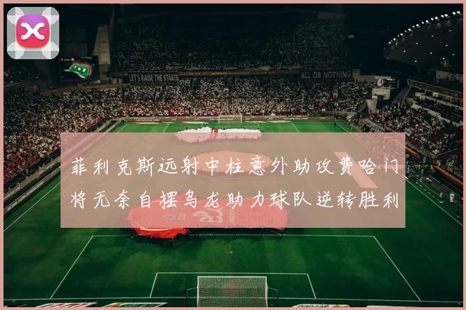 菲利克斯远射中柱意外助攻费哈门将无奈自摆乌龙助力球队逆转胜利