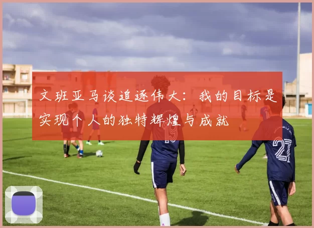 文班亚马谈追逐伟大：我的目标是实现个人的独特辉煌与成就