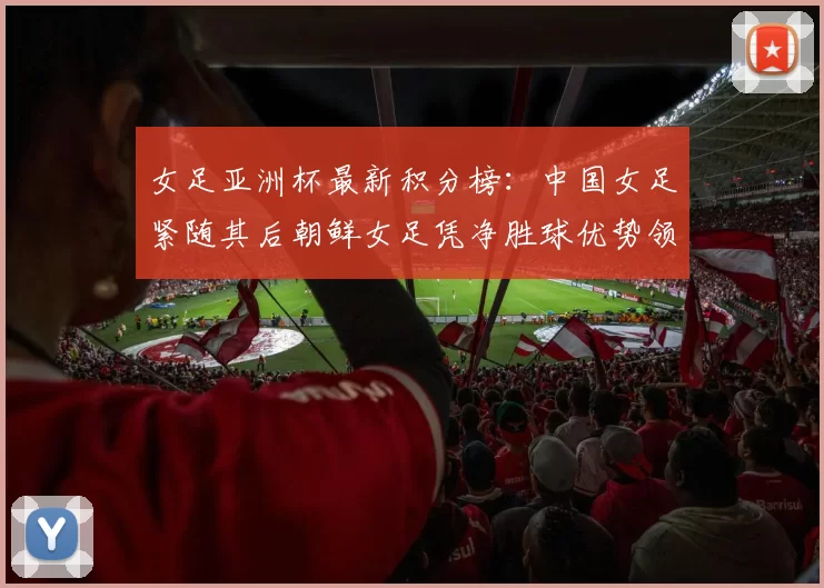 女足亚洲杯最新积分榜：中国女足紧随其后朝鲜女足凭净胜球优势领跑