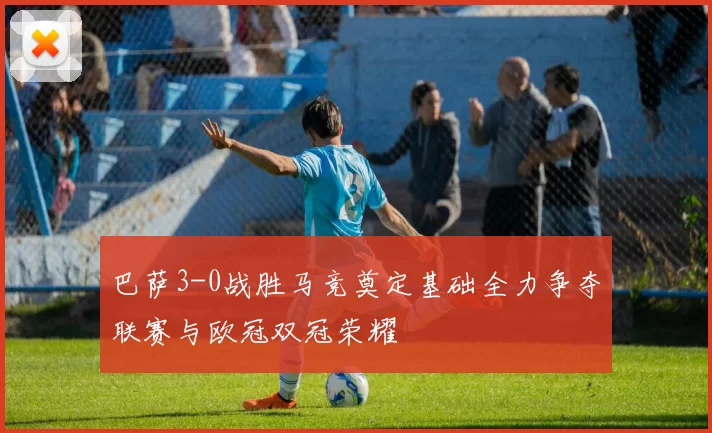 巴萨3-0战胜马竞奠定基础全力争夺联赛与欧冠双冠荣耀