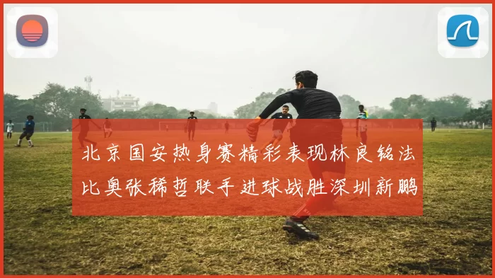 北京国安热身赛精彩表现林良铭法比奥张稀哲联手进球战胜深圳新鹏城