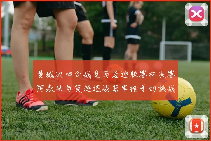 曼城次回合战皇马后迎联赛杯决赛阿森纳与英超连战蓝军枪手的挑战