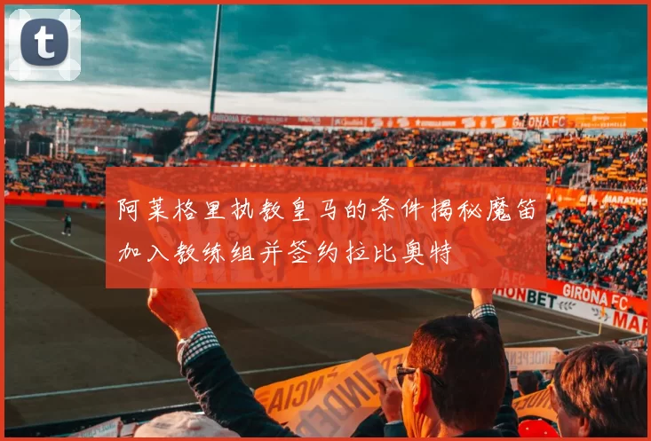 阿莱格里执教皇马的条件揭秘魔笛加入教练组并签约拉比奥特