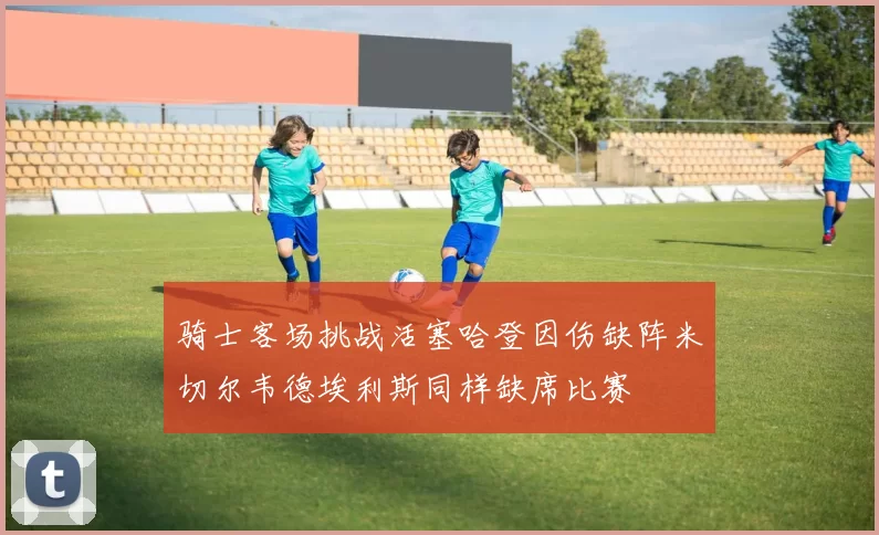骑士客场挑战活塞哈登因伤缺阵米切尔韦德埃利斯同样缺席比赛