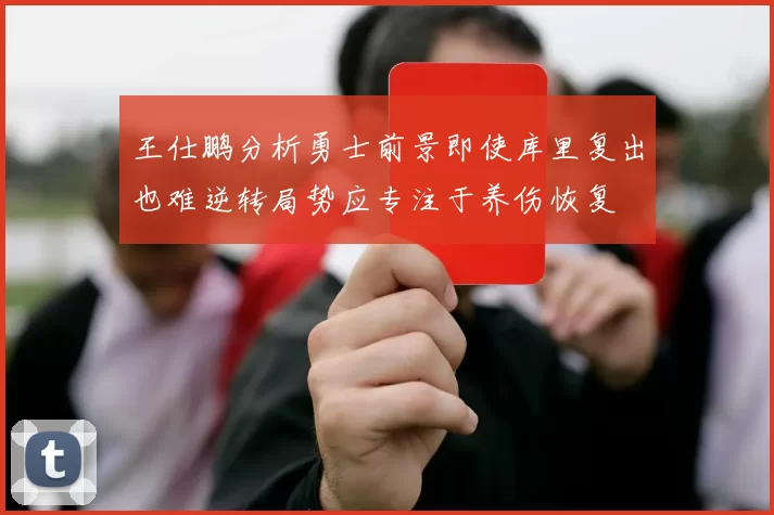 王仕鹏分析勇士前景即使库里复出也难逆转局势应专注于养伤恢复
